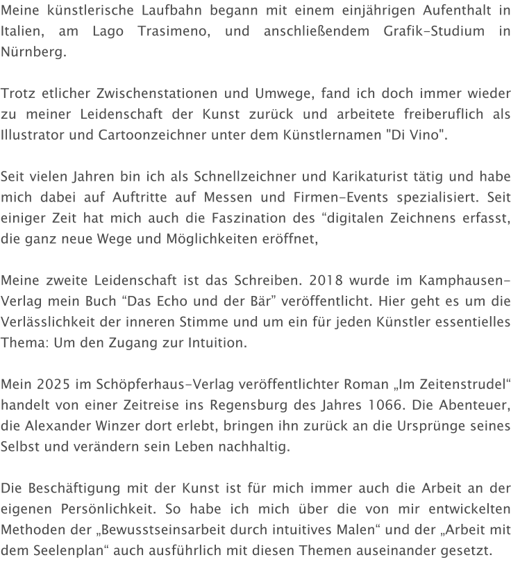 Meine künstlerische Laufbahn begann mit einem einjährigen Aufenthalt in Italien, am Lago Trasimeno, und anschließendem Grafik-Studium in Nürnberg.  Trotz etlicher Zwischenstationen und Umwege, fand ich doch immer wieder zu meiner Leidenschaft der Kunst zurück und arbeitete freiberuflich als Illustrator und Cartoonzeichner unter dem Künstlernamen "Di Vino".  Seit vielen Jahren bin ich als Schnellzeichner und Karikaturist tätig und habe mich dabei auf Auftritte auf Messen und Firmen-Events spezialisiert. Seit einiger Zeit hat mich auch die Faszination des “digitalen Zeichnens erfasst, die ganz neue Wege und Möglichkeiten eröffnet,  Meine zweite Leidenschaft ist das Schreiben. 2018 wurde im Kamphausen-Verlag mein Buch “Das Echo und der Bär” veröffentlicht. Hier geht es um die Verlässlichkeit der inneren Stimme und um ein für jeden Künstler essentielles Thema: Um den Zugang zur Intuition.  Mein 2025 im Schöpferhaus-Verlag veröffentlichter Roman „Im Zeitenstrudel“ handelt von einer Zeitreise ins Regensburg des Jahres 1066. Die Abenteuer, die Alexander Winzer dort erlebt, bringen ihn zurück an die Ursprünge seines Selbst und verändern sein Leben nachhaltig.  Die Beschäftigung mit der Kunst ist für mich immer auch die Arbeit an der eigenen Persönlichkeit. So habe ich mich über die von mir entwickelten Methoden der „Bewusstseinsarbeit durch intuitives Malen“ und der „Arbeit mit dem Seelenplan“ auch ausführlich mit diesen Themen auseinander gesetzt.